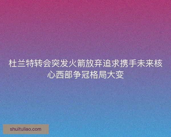 杜兰特转会突发火箭放弃追求携手未来核心西部争冠格局大变