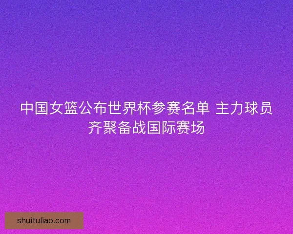 中国女篮公布世界杯参赛名单 主力球员齐聚备战国际赛场