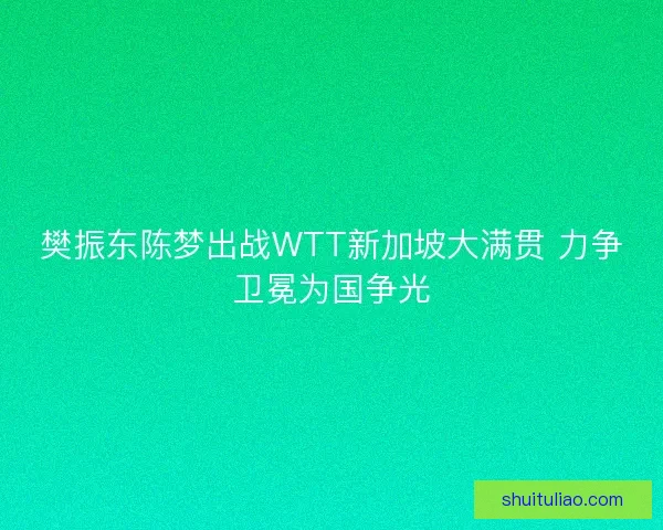 樊振东陈梦出战WTT新加坡大满贯 力争卫冕为国争光