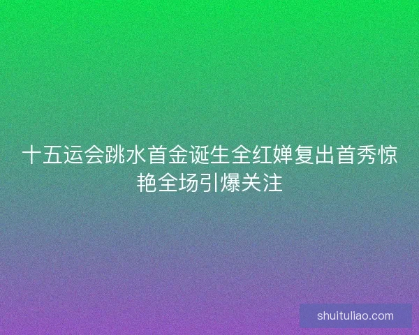 十五运会跳水首金诞生全红婵复出首秀惊艳全场引爆关注 十五运会跳水首金诞生全红婵复出首秀惊艳全场引爆关注