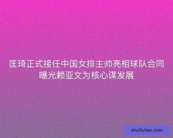 匡琦正式接任中国女排主帅亮相球队合同曝光赖亚文为核心谋发展