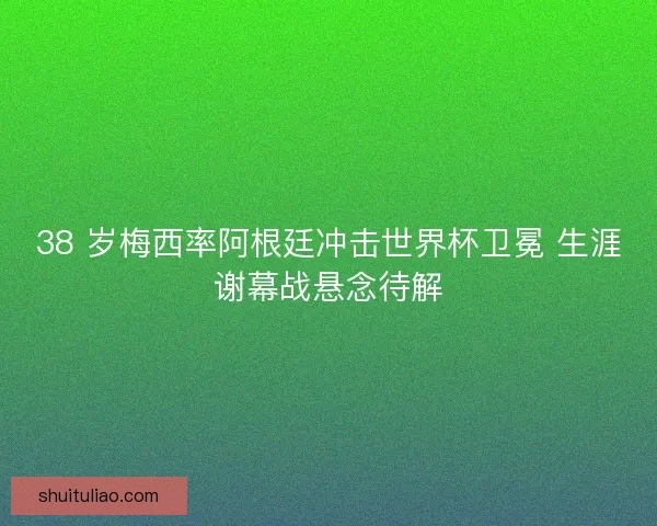 38 岁梅西率阿根廷冲击世界杯卫冕 生涯谢幕战悬念待解